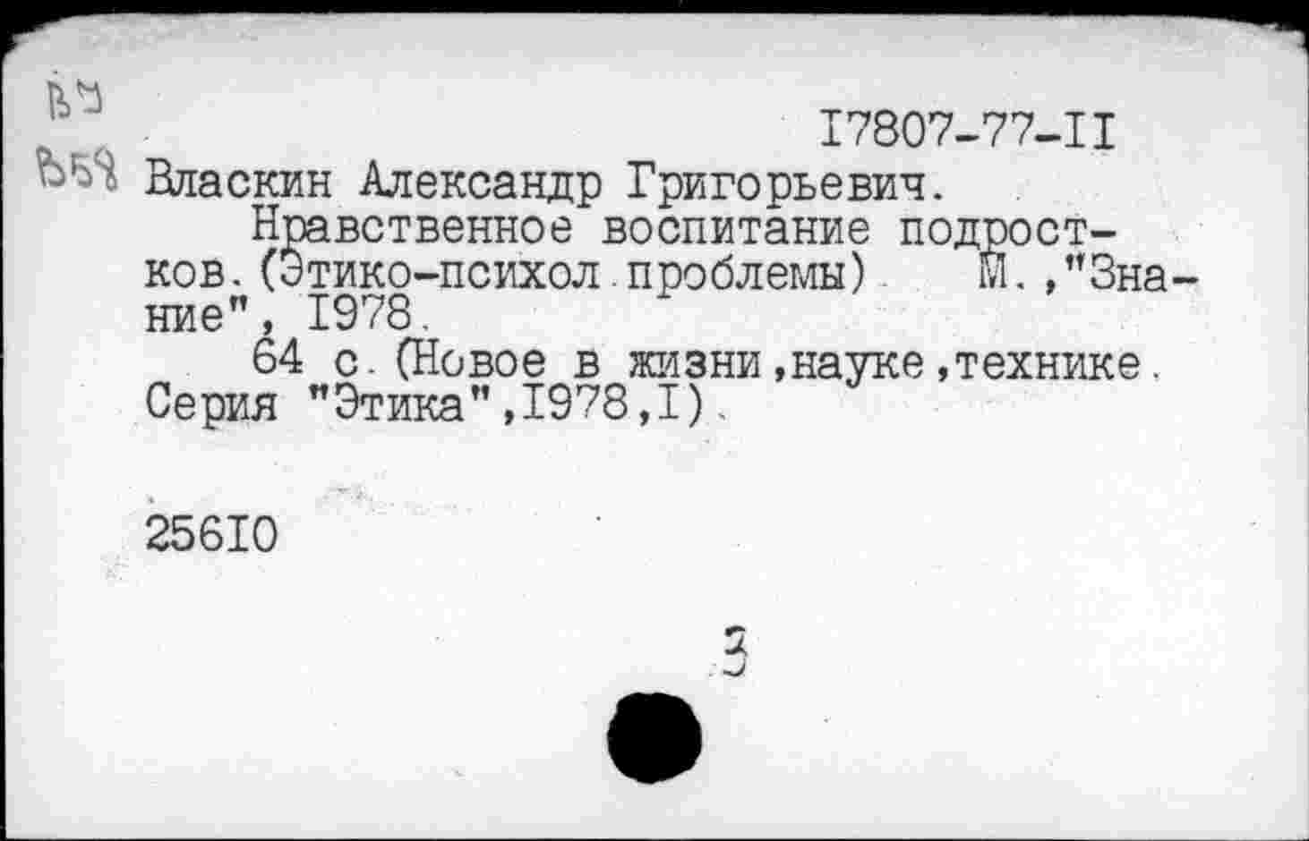 ﻿17807-77-11 Вдаскин Александр Григорьевич.
Нравственное воспитание подростков. (Этико-психол .проблемы) М.,"Знание", 1978.
64 с.(Новое в жизни,науке,технике. Серия "Этика",1978,1).
25610
2